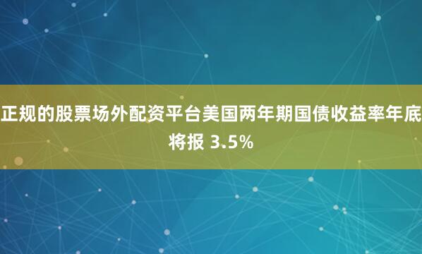 正规的股票场外配资平台美国两年期国债收益率年底将报 3.5%