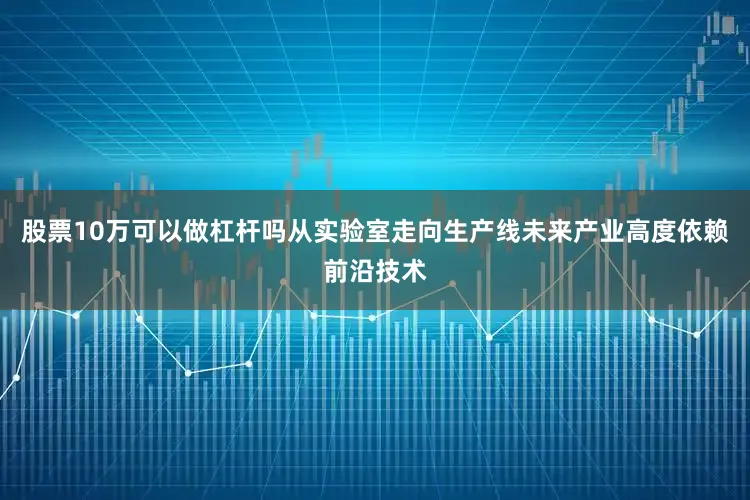 股票10万可以做杠杆吗从实验室走向生产线未来产业高度依赖前沿技术
