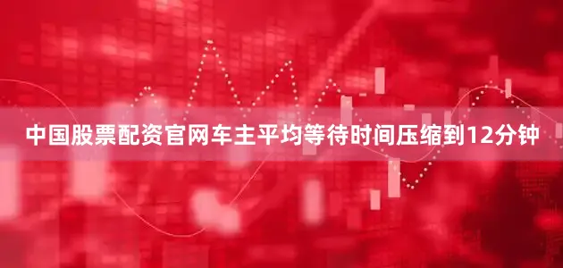中国股票配资官网车主平均等待时间压缩到12分钟