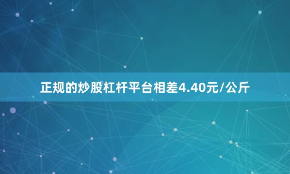 正规的炒股杠杆平台相差4.40元/公斤