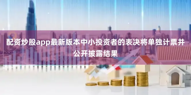 配资炒股app最新版本中小投资者的表决将单独计票并公开披露结果