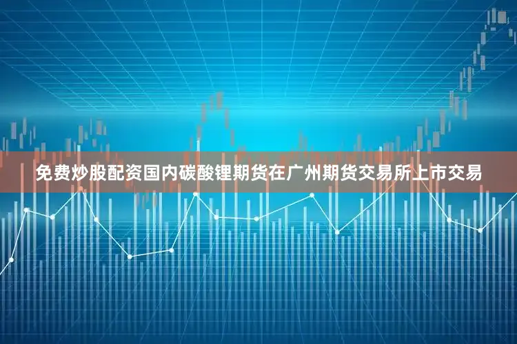 免费炒股配资国内碳酸锂期货在广州期货交易所上市交易