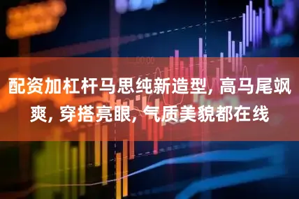 配资加杠杆马思纯新造型, 高马尾飒爽, 穿搭亮眼, 气质美貌都在线