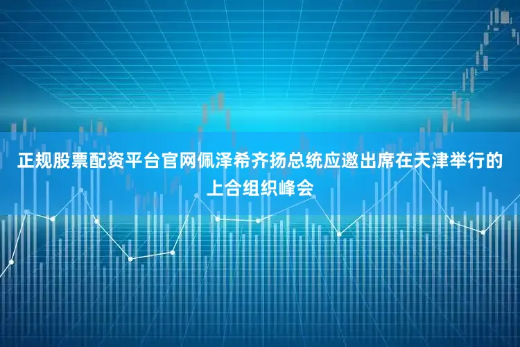 正规股票配资平台官网佩泽希齐扬总统应邀出席在天津举行的上合组织峰会