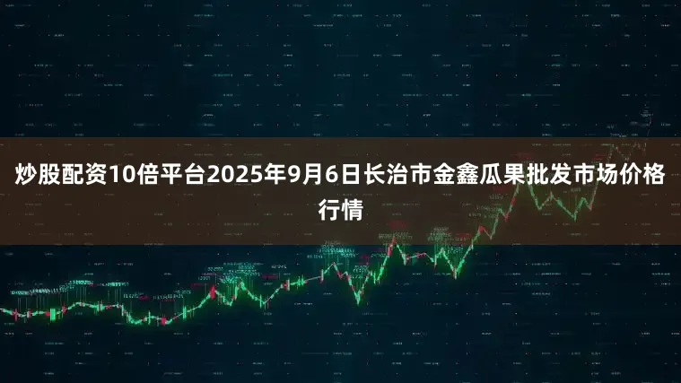 炒股配资10倍平台2025年9月6日长治市金鑫瓜果批发市场价格行情