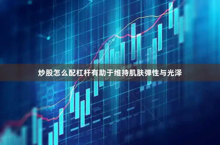 炒股怎么配杠杆有助于维持肌肤弹性与光泽