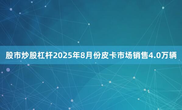 股市炒股杠杆2025年8月份皮卡市场销售4.0万辆