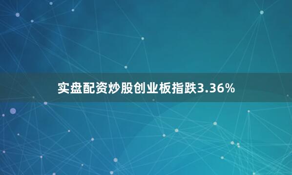实盘配资炒股创业板指跌3.36%